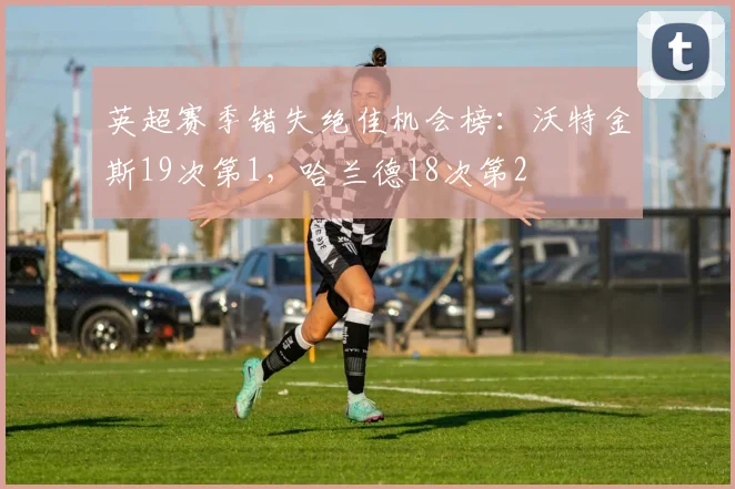 英超赛季错失绝佳机会榜：沃特金斯19次第1，哈兰德18次第2