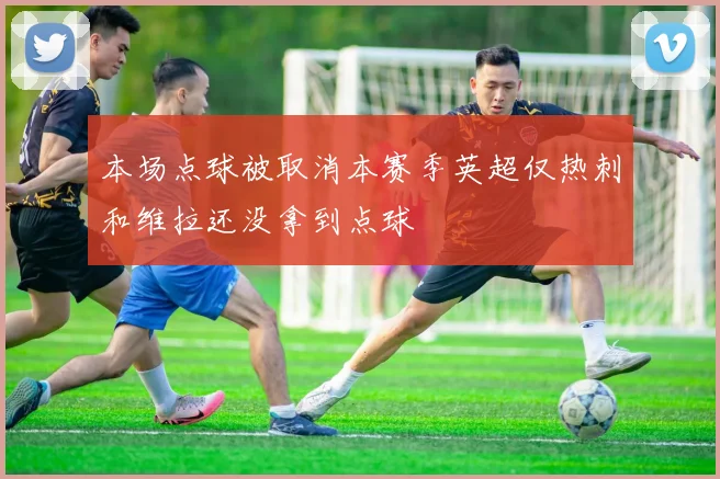 本场点球被取消本赛季英超仅热刺和维拉还没拿到点球