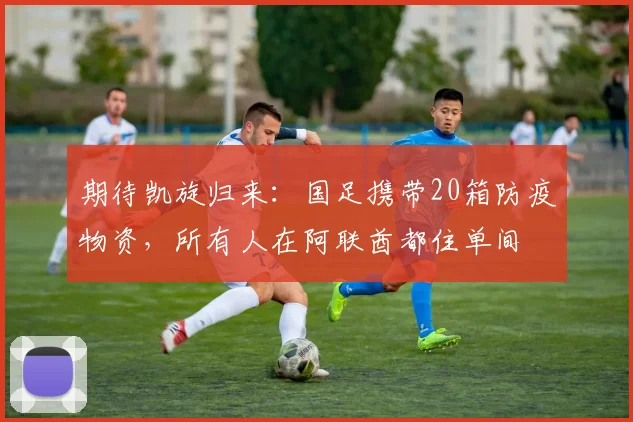 期待凯旋归来：国足携带20箱防疫物资，所有人在阿联酋都住单间