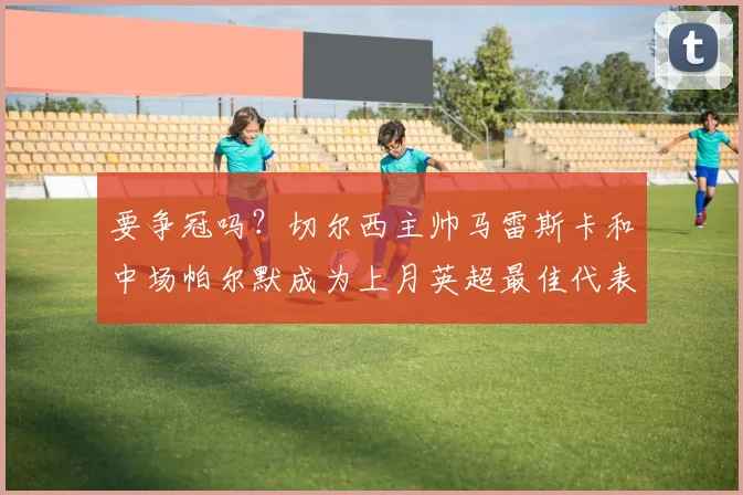 要争冠吗？切尔西主帅马雷斯卡和中场帕尔默成为上月英超最佳代表