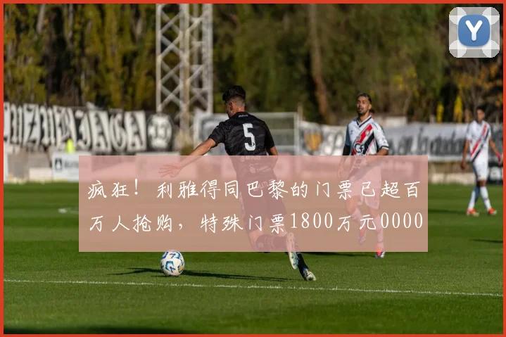 疯狂！利雅得同巴黎的门票已超百万人抢购，特殊门票1800万元0000644