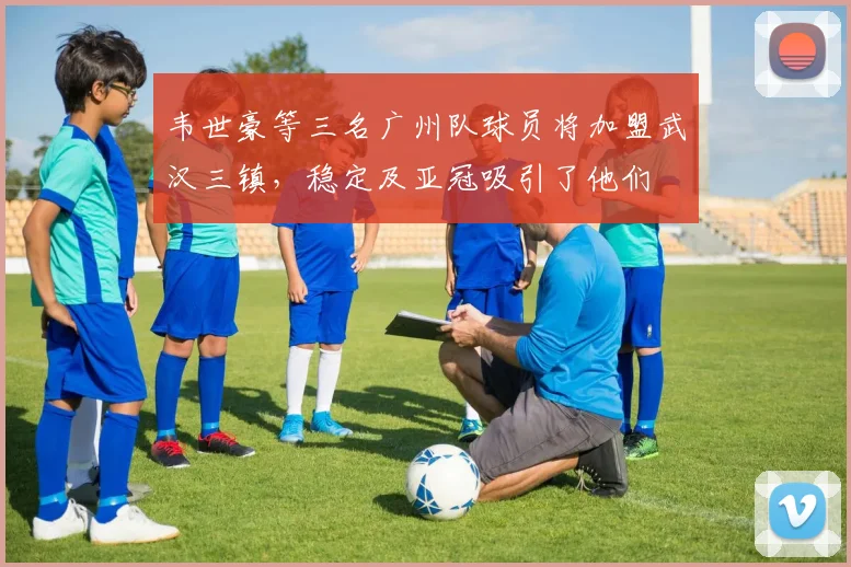 韦世豪等三名广州队球员将加盟武汉三镇，稳定及亚冠吸引了他们