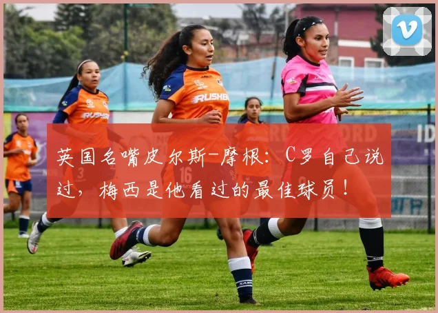 英国名嘴皮尔斯-摩根：C罗自己说过，梅西是他看过的最佳球员！