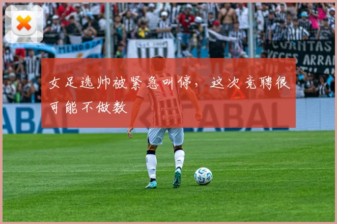 女足选帅被紧急叫停，这次竞聘很可能不做数