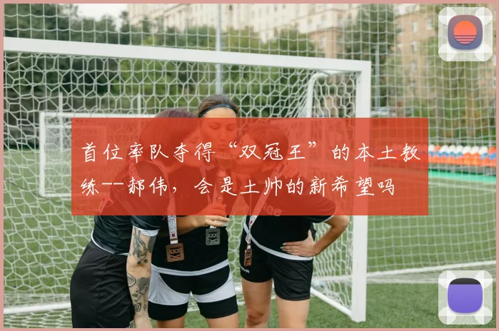 首位率队夺得“双冠王”的本土教练--郝伟，会是土帅的新希望吗