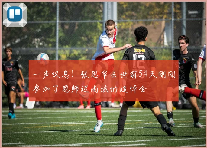 一声叹息！张恩华去世前54天刚刚参加了恩师迟尚斌的追悼会