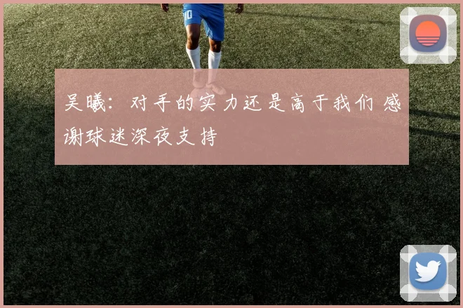 吴曦：对手的实力还是高于我们 感谢球迷深夜支持