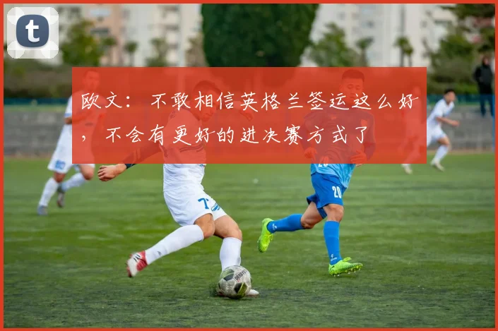 欧文：不敢相信英格兰签运这么好，不会有更好的进决赛方式了