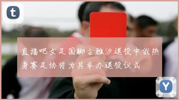 直播吧女足国脚古雅沙退役中俄热身赛足协将为其举办退役仪式