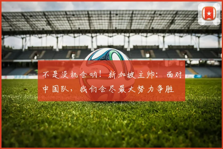 不是没机会呐！新加坡主帅：面对中国队，我们会尽最大努力争胜