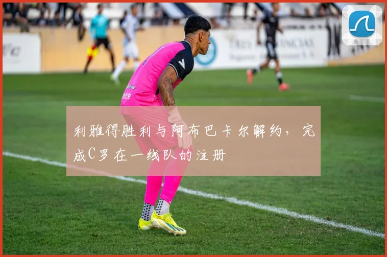 利雅得胜利与阿布巴卡尔解约，完成C罗在一线队的注册