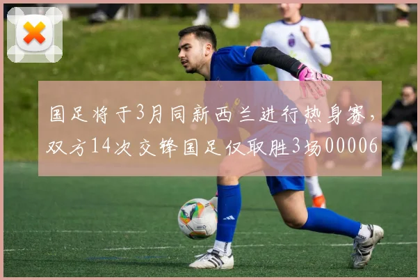 国足将于3月同新西兰进行热身赛，双方14次交锋国足仅取胜3场0000644