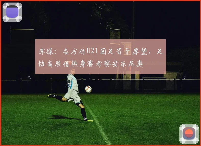 津媒：各方对U21国足寄予厚望，足协高层借热身赛考察安东尼奥