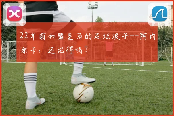 22年前加盟皇马的足坛浪子--阿内尔卡，还记得吗？
