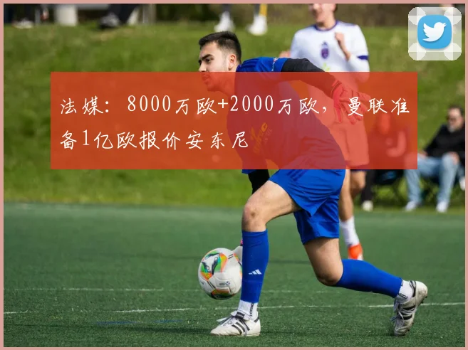 法媒：8000万欧+2000万欧，曼联准备1亿欧报价安东尼