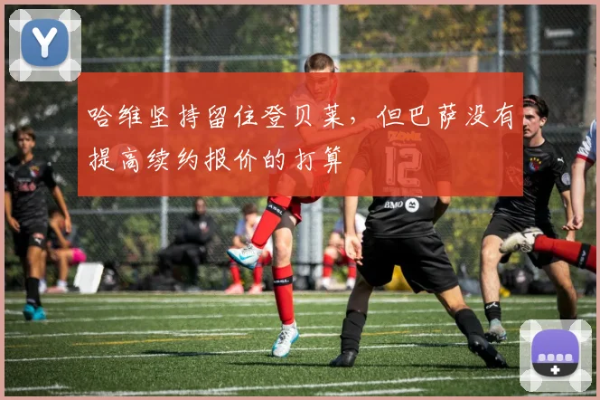 哈维坚持留住登贝莱，但巴萨没有提高续约报价的打算