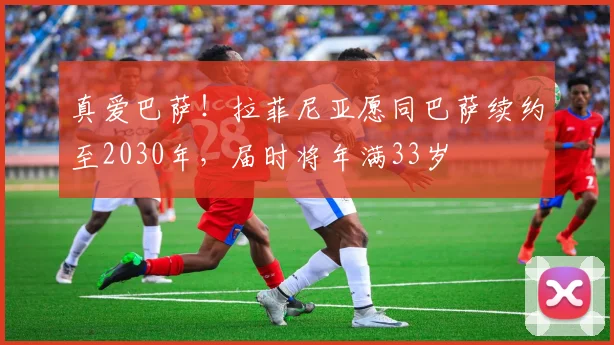 真爱巴萨！拉菲尼亚愿同巴萨续约至2030年，届时将年满33岁