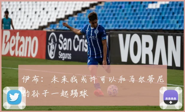 伊布：未来我或许可以和马尔蒂尼的孙子一起踢球
