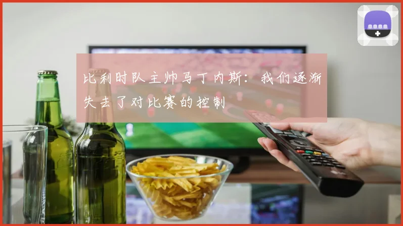 比利时队主帅马丁内斯：我们逐渐失去了对比赛的控制