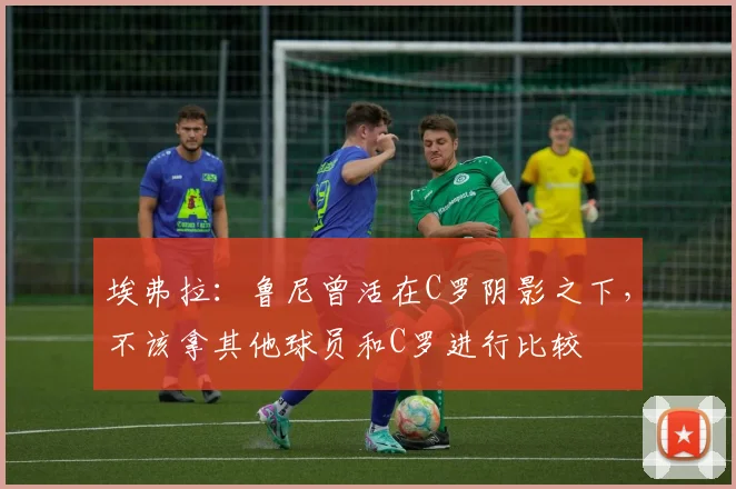 埃弗拉：鲁尼曾活在C罗阴影之下，不该拿其他球员和C罗进行比较