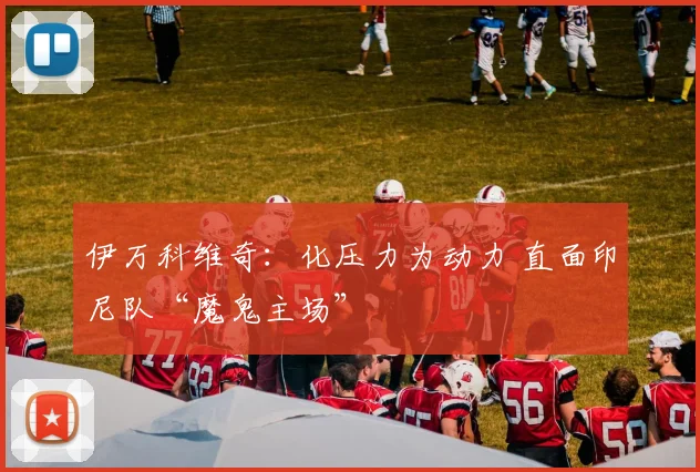 伊万科维奇：化压力为动力 直面印尼队“魔鬼主场”