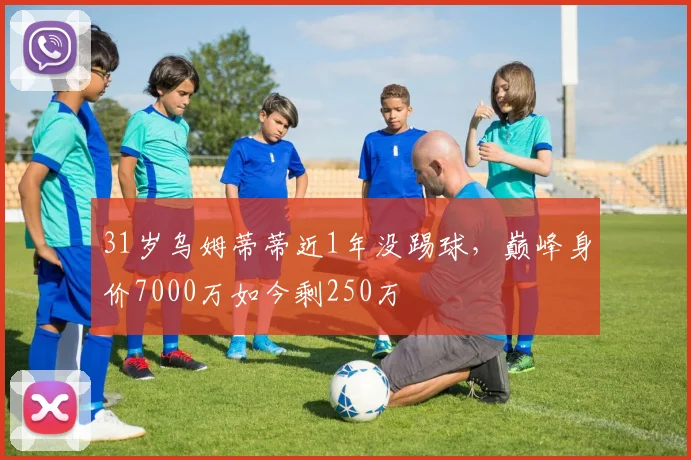 31岁乌姆蒂蒂近1年没踢球，巅峰身价7000万如今剩250万