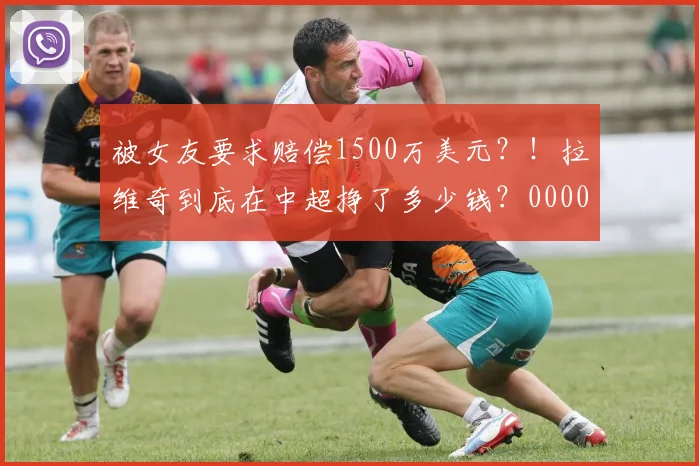 被女友要求赔偿1500万美元？！拉维奇到底在中超挣了多少钱？0000644