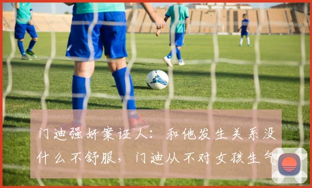 门迪强奸案证人：和他发生关系没什么不舒服，门迪从不对女孩生气