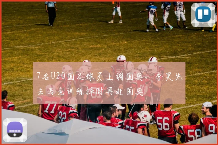7名U20国足球员上调国奥，李昊先去马竞训练择时再赴国奥