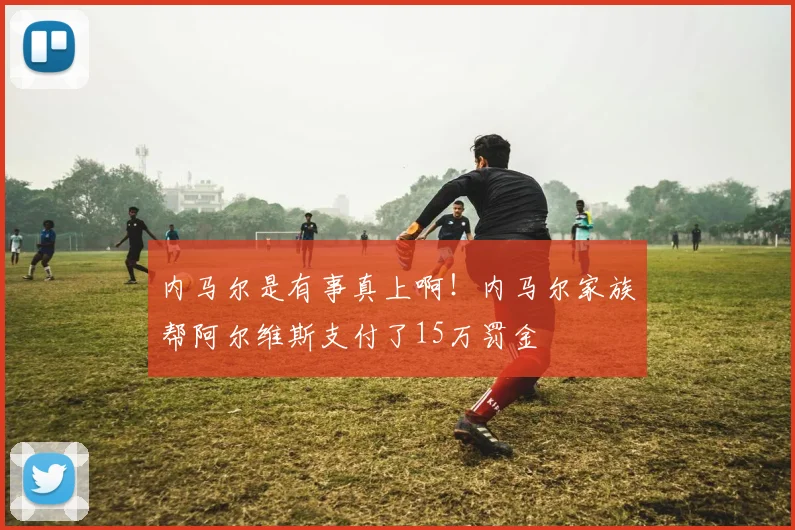 内马尔是有事真上啊！内马尔家族帮阿尔维斯支付了15万罚金