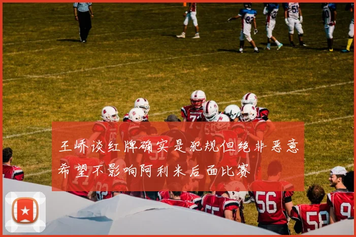 王峤谈红牌确实是犯规但绝非恶意希望不影响阿利米后面比赛