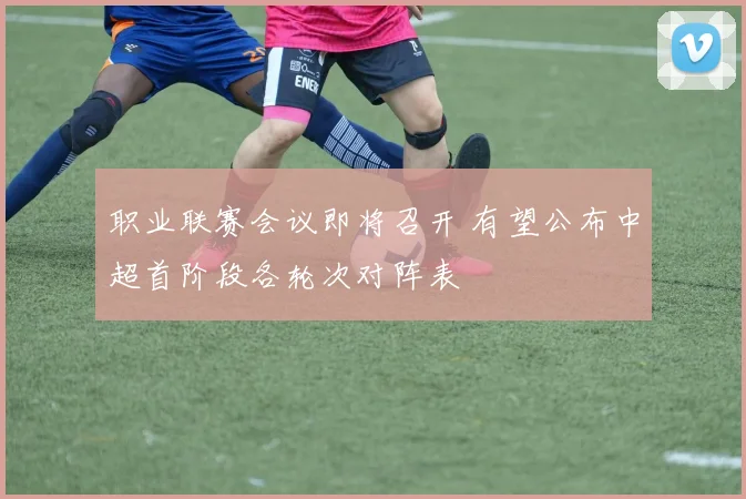 职业联赛会议即将召开 有望公布中超首阶段各轮次对阵表