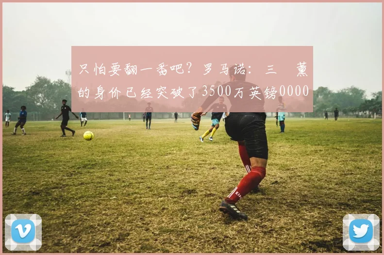 只怕要翻一番吧？罗马诺：三笘薰的身价已经突破了3500万英镑0000644