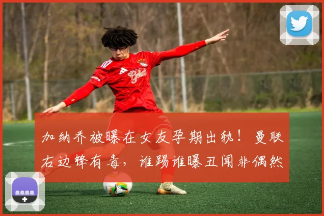 加纳乔被曝在女友孕期出轨！曼联右边锋有毒，谁踢谁曝丑闻非偶然
