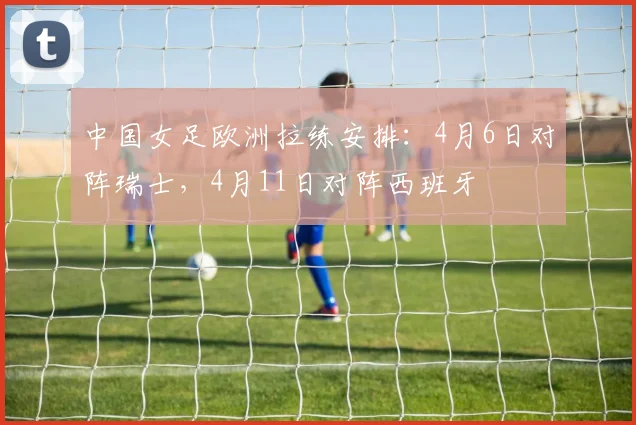 中国女足欧洲拉练安排：4月6日对阵瑞士，4月11日对阵西班牙