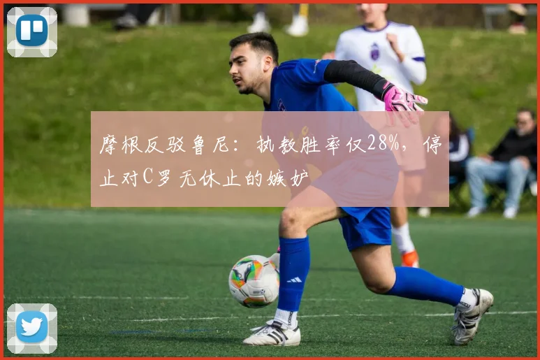 摩根反驳鲁尼：执教胜率仅28%，停止对C罗无休止的嫉妒