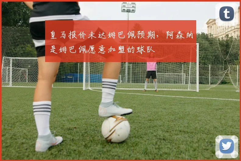 皇马报价未达姆巴佩预期，阿森纳是姆巴佩愿意加盟的球队