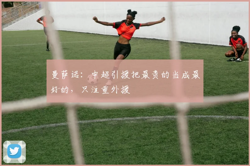 曼萨诺：中超引援把最贵的当成最好的，只注重外援