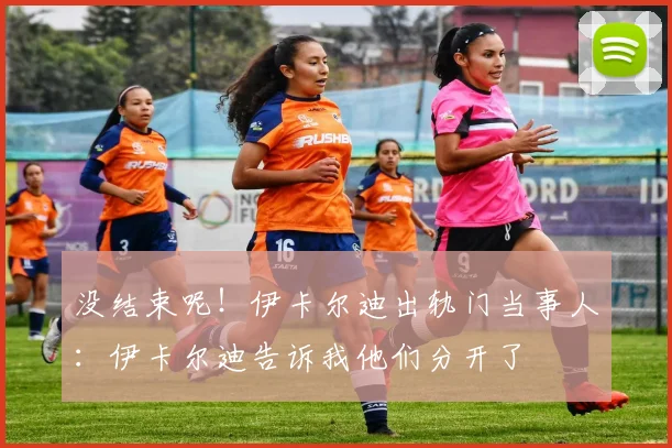 没结束呢！伊卡尔迪出轨门当事人：伊卡尔迪告诉我他们分开了