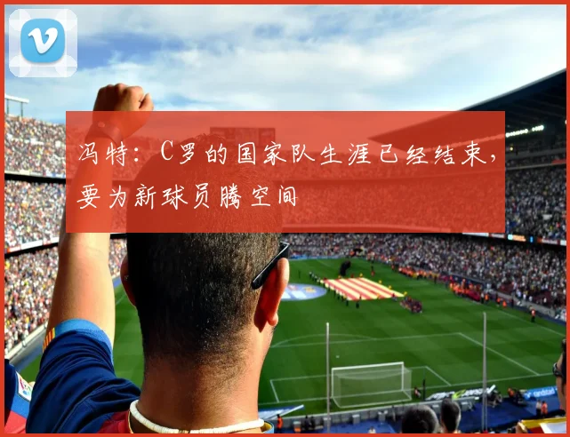 冯特：C罗的国家队生涯已经结束，要为新球员腾空间