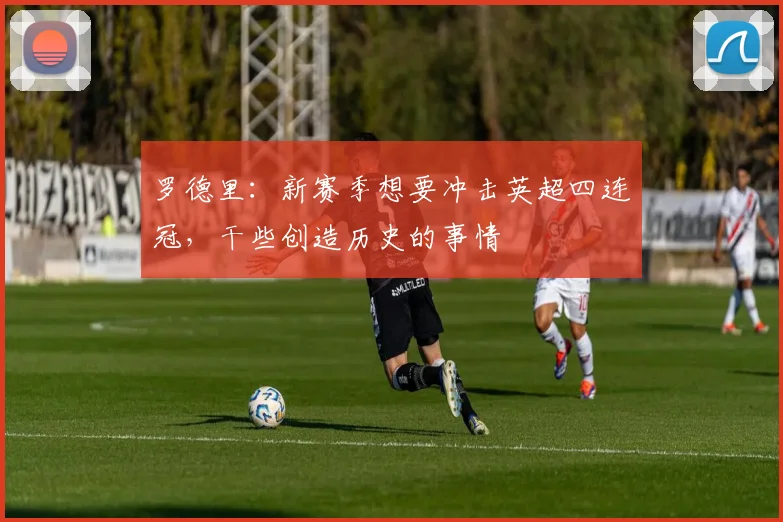 罗德里：新赛季想要冲击英超四连冠，干些创造历史的事情