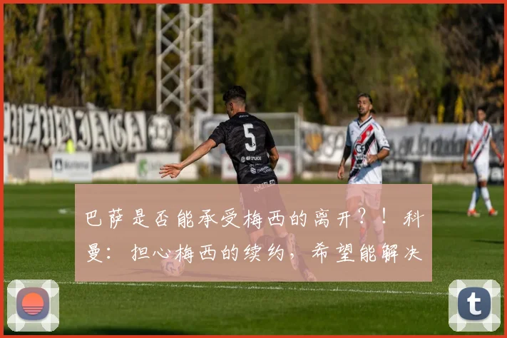 巴萨是否能承受梅西的离开？！科曼：担心梅西的续约，希望能解决