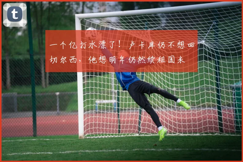 一个亿打水漂了！卢卡库仍不想回切尔西，他想明年仍然续租国米
