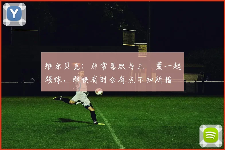 维尔贝克：非常喜欢与三笘薰一起踢球，即便有时会有点不知所措