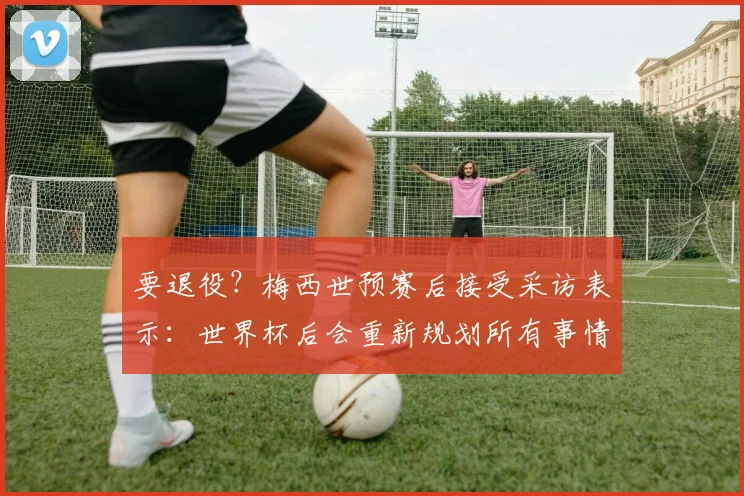 要退役？梅西世预赛后接受采访表示：世界杯后会重新规划所有事情